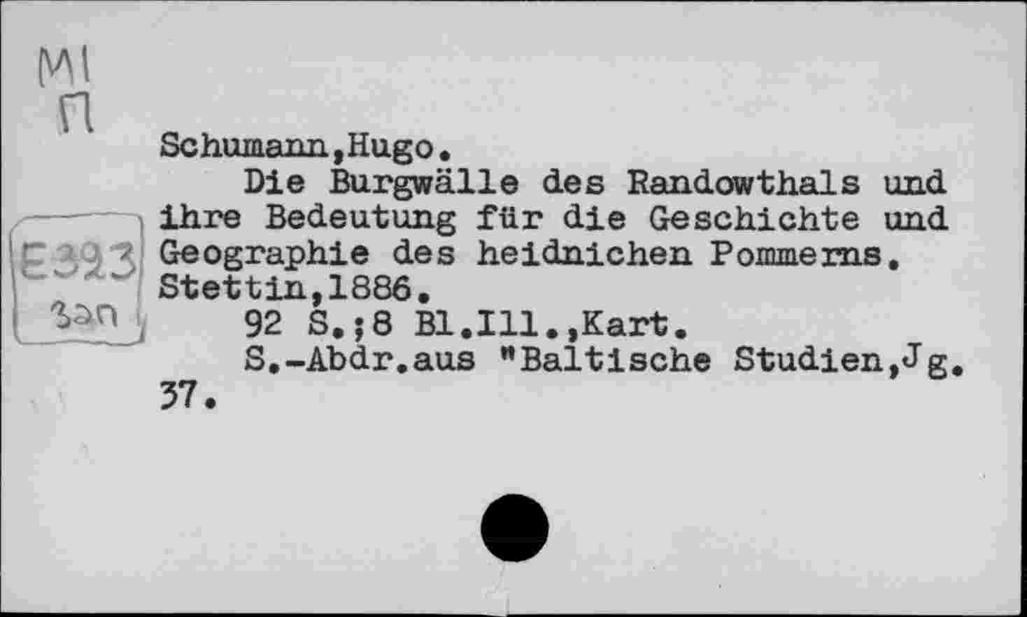 ﻿(VM
п
єзаз
Schumann,Hugо.
Die Burgwälle des Randowthaïs und ihre Bedeutung für die Geschichte und Geographie des heidnichen Pommeras. Stettin,1886.
92 S.;8 Bl.Ill.,Kart.
S.-Abdr.aus "Baltische Studien,Jg. 37.